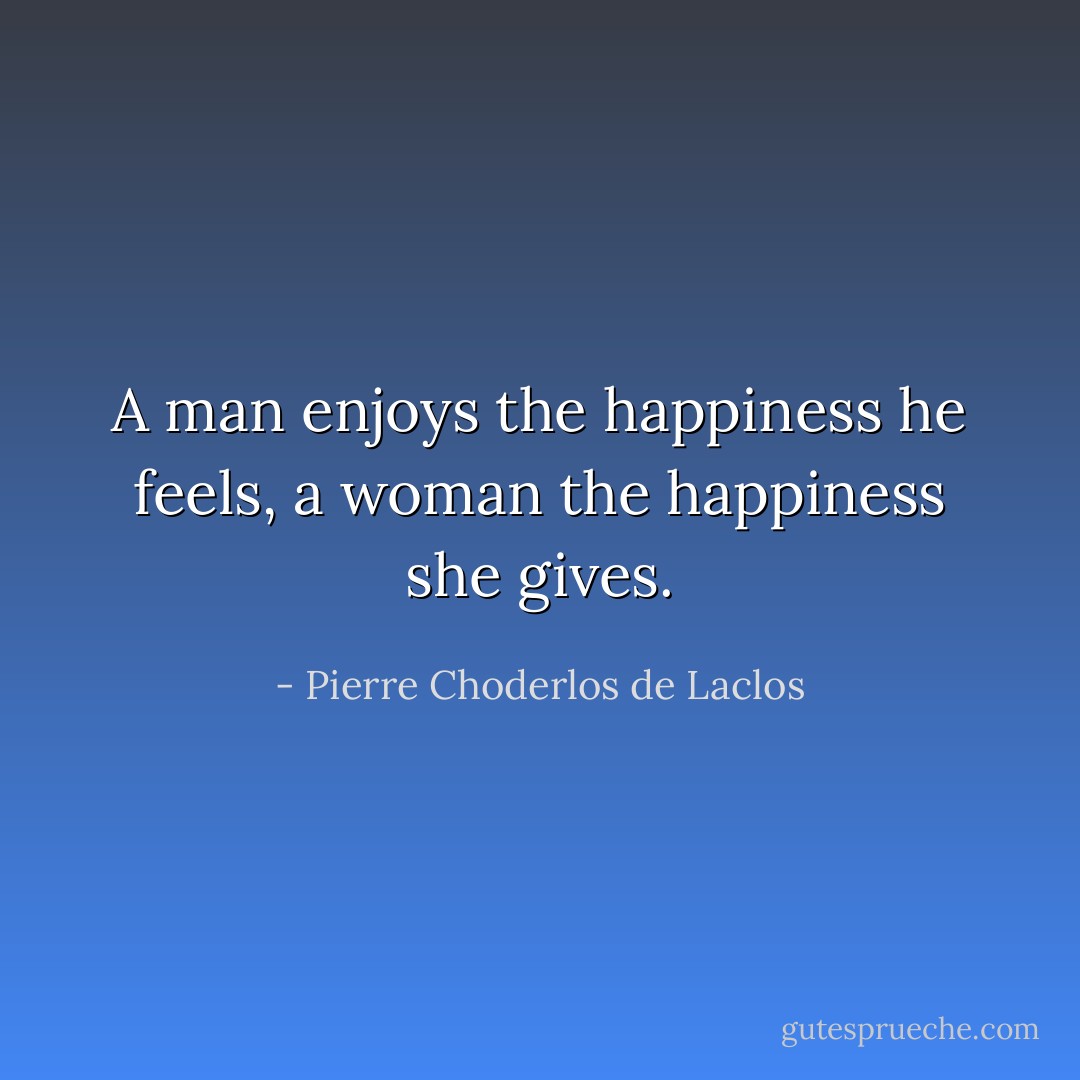 A man enjoys the happiness he feels, a woman the happiness she gives. - Pierre Choderlos de Laclos