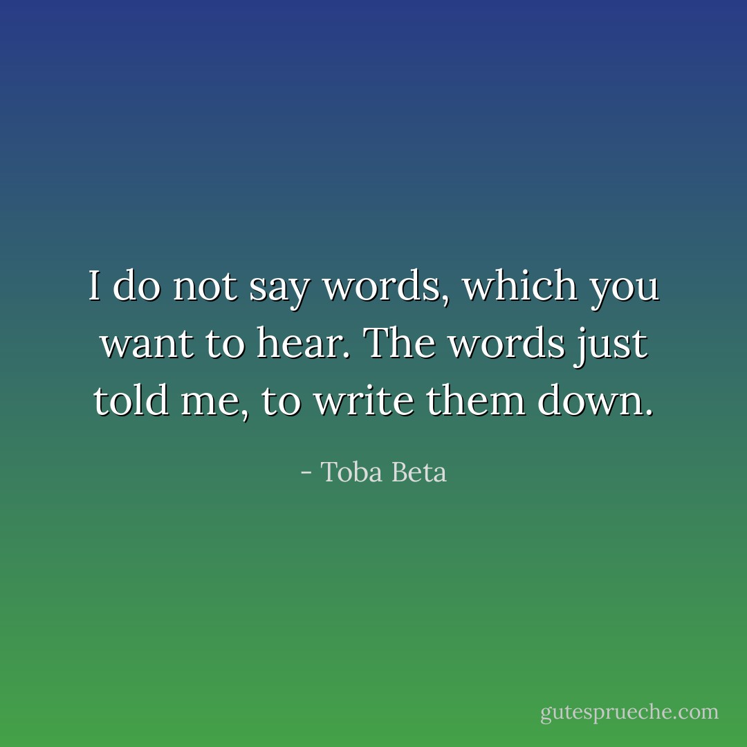 I do not say words, which you want to hear.<br />The words just told me, to write them down. - Toba Beta