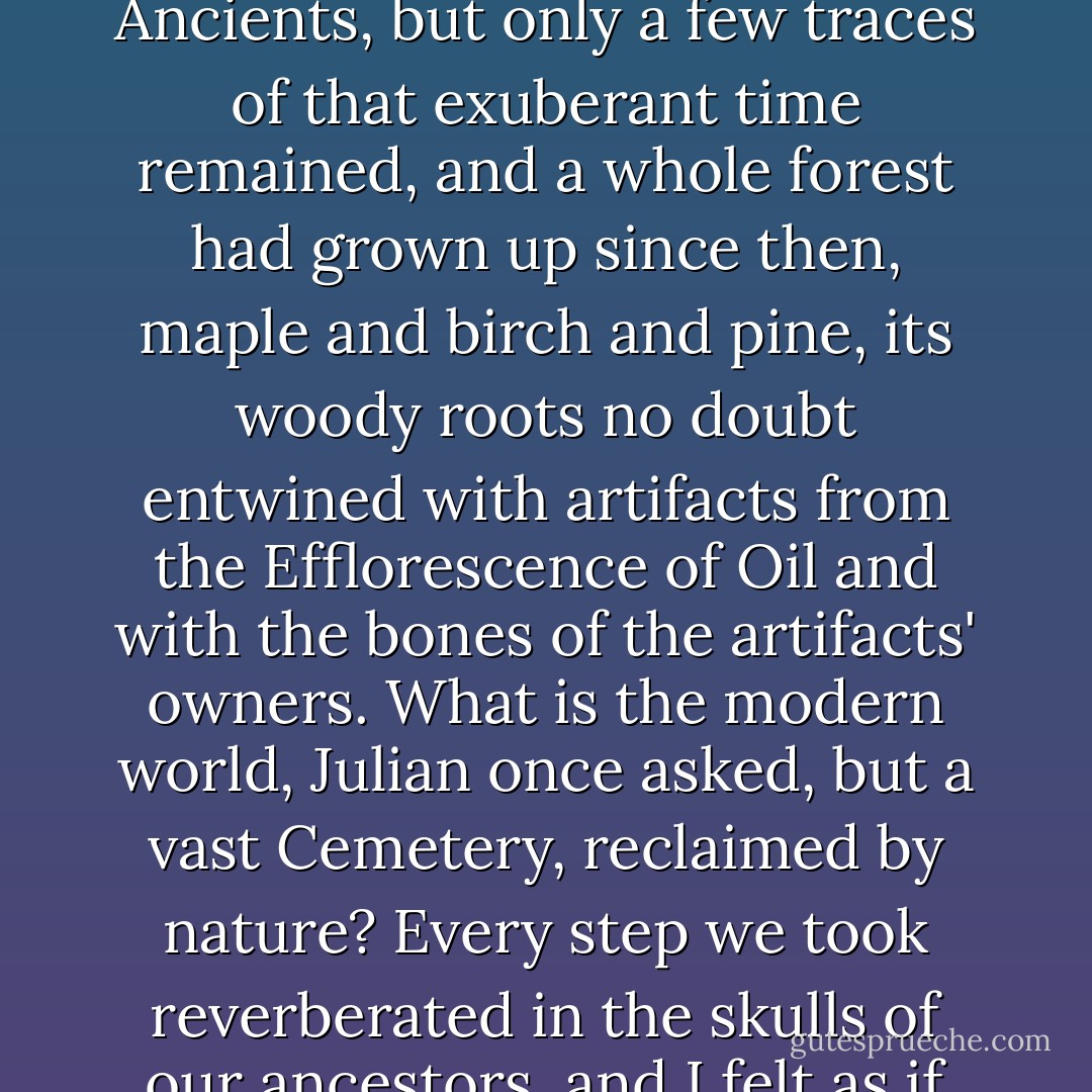 The territory through which we passed had been overbuilt in the days over the Secular Ancients, but only a few traces of that exuberant time remained, and a whole forest had grown up since then, maple and birch and pine, its woody roots no doubt entwined with artifacts from the Efflorescence of Oil and with the bones of the artifacts' owners. What is the modern world, Julian once asked, but a vast Cemetery, reclaimed by nature? Every step we took reverberated in the skulls of our ancestors, and I felt as if there were centuries rather than soil beneath my feet. - Robert Charles Wilson