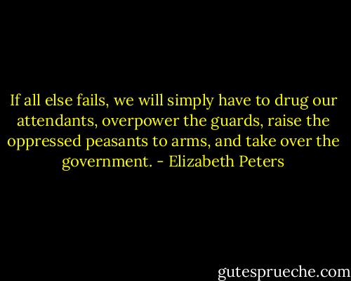 If all else fails, we will simply have to drug our attendants, overpower the guards, raise the oppressed peasants to arms, and take over the government. - Elizabeth Peters