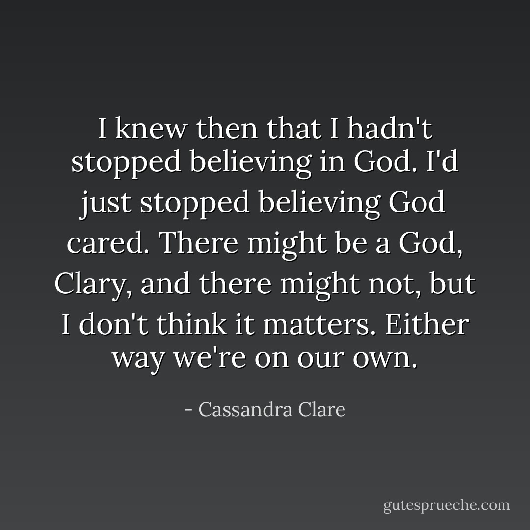 I knew then that I hadn't stopped believing in God. I'd just stopped believing God cared. There might be a God, Clary, and there might not, but I don't think it matters. Either way we're on our own. - Cassandra Clare
