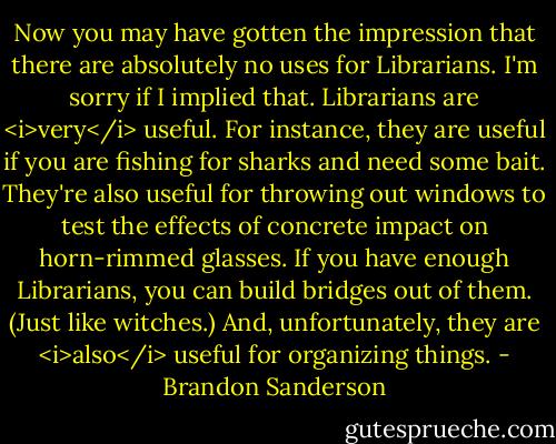 Now you may have gotten the impression that there are absolutely no uses for Librarians. I'm sorry if I implied that. Librarians are <i>very</i> useful. For instance, they are useful if you are fishing for sharks and need some bait. They're also useful for throwing out windows to test the effects of concrete impact on horn-rimmed glasses. If you have enough Librarians, you can build bridges out of them. (Just like witches.)<br />And, unfortunately, they are <i>also</i> useful for organizing things. - Brandon Sanderson