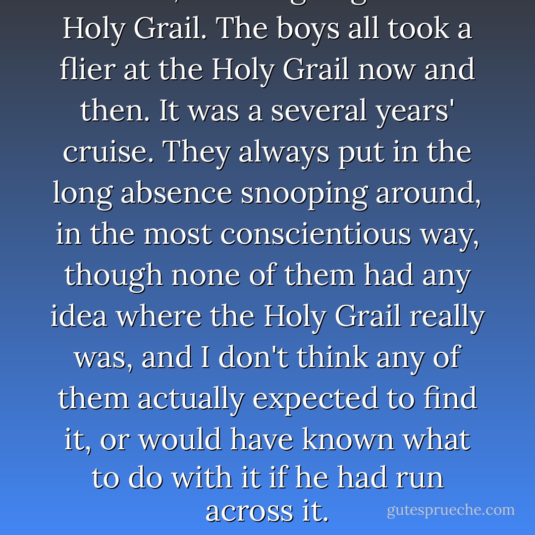 You see, he was going for the Holy Grail. The boys all took a flier at the Holy Grail now and then. It was a several years' cruise. They always put in the long absence snooping around, in the most conscientious way, though none of them had any idea where the Holy Grail really was, and I don't think any of them actually expected to find it, or would have known what to do with it if he had run across it. - Mark Twain