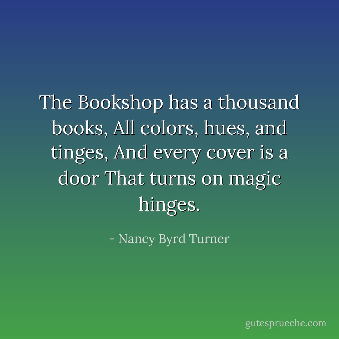The Bookshop has a thousand books,<br />All colors, hues, and tinges,<br />And every cover is a door<br />That turns on magic hinges. - Nancy Byrd Turner
