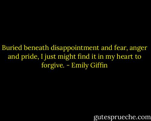 Buried beneath disappointment and fear, anger and pride, I just might find it in my heart to forgive. - Emily Giffin