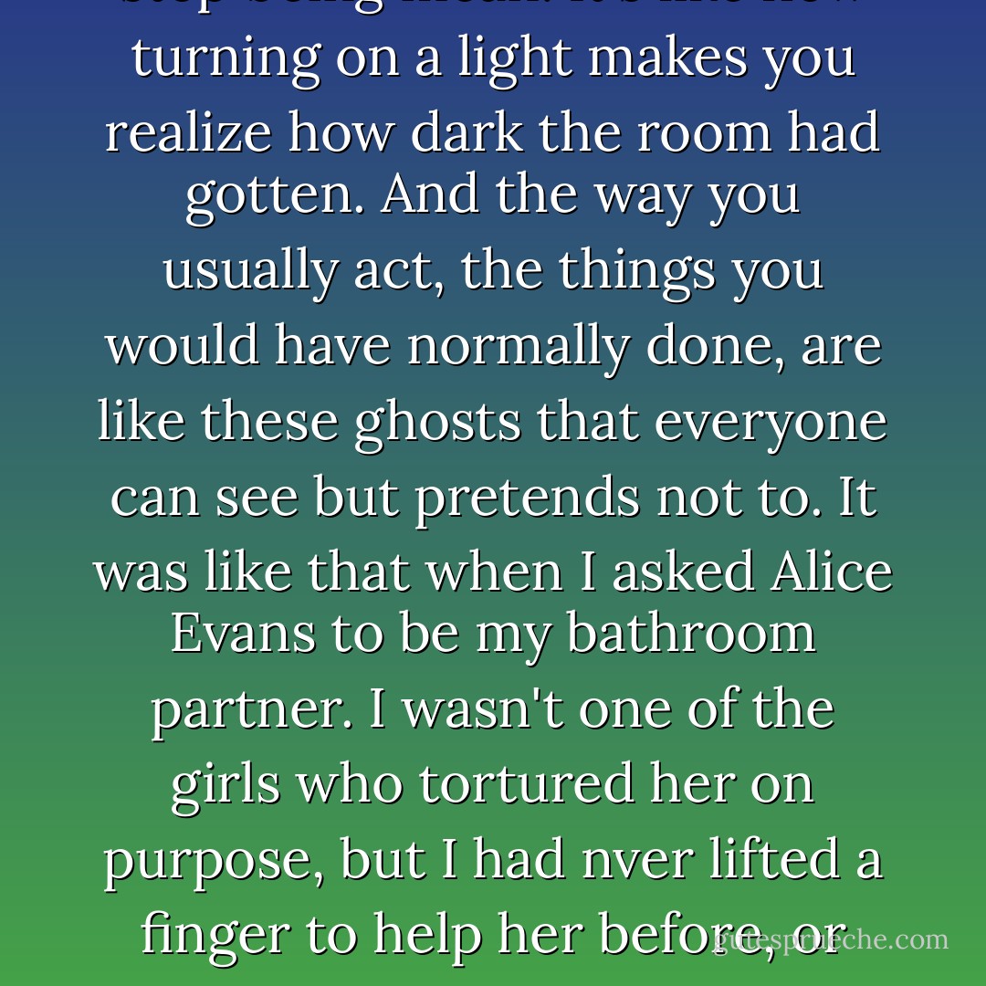 Sometimes you never feel meaner than the moment you stop being mean. It's like how turning on a light makes you realize how dark the room had gotten. And the way you usually act, the things you would have normally done, are like these ghosts that everyone can see but pretends not to. It was like that when I asked Alice Evans to be my bathroom partner. I wasn't one of the girls who tortured her on purpose, but I had nver lifted a finger to help her before, or even spent one minute being nice to her. - Rebecca Stead