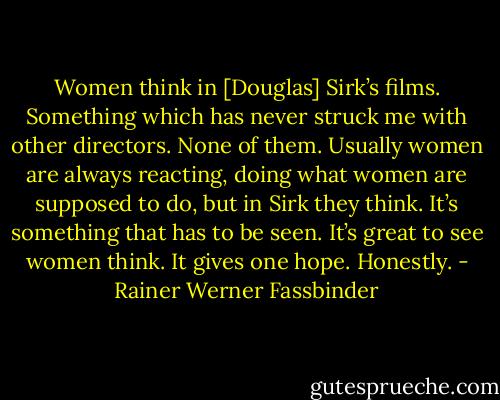 Women think in [Douglas] Sirk’s films. Something which has never struck me with other directors. None of them. Usually women are always reacting, doing what women are supposed to do, but in Sirk they think. It’s something that has to be seen. It’s great to see women think. It gives one hope. Honestly. - Rainer Werner Fassbinder
