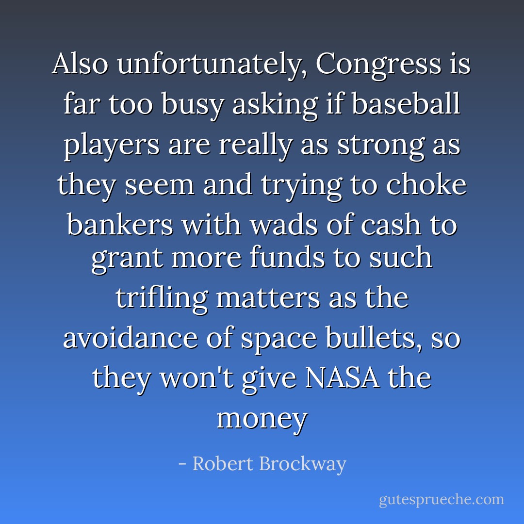 Also unfortunately, Congress is far too busy asking if baseball players are really as strong as they seem and trying to choke bankers with wads of cash to grant more funds to such trifling matters as the avoidance of space bullets, so they won't give NASA the money - Robert Brockway