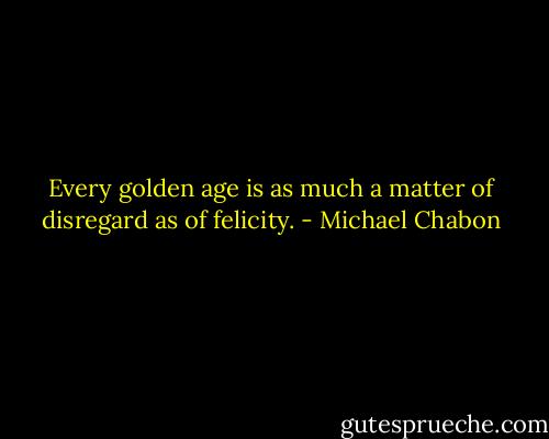 Every golden age is as much a matter of disregard as of felicity. - Michael Chabon