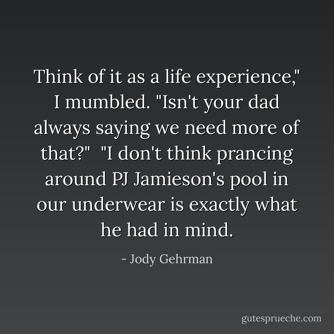 Think of it as a life experience," I mumbled. "Isn't your dad always saying we need more of that?"<br /><br />"I don't think prancing around PJ Jamieson's pool in our underwear is exactly what he had in mind. - Jody Gehrman