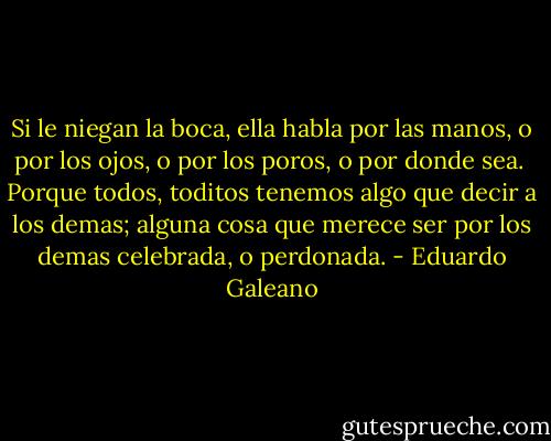 Si le niegan la boca, ella habla por las manos, o por los ojos, o por los poros, o por donde sea.<br /><br />Porque todos, toditos tenemos algo que decir a los demas; alguna cosa que merece ser por los demas celebrada, o perdonada. - Eduardo Galeano