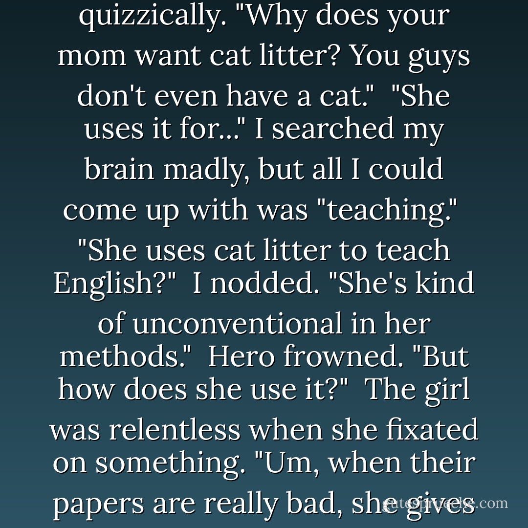 Sure, okay, I'll pick up some cat litter. Anything else?"<br /><br />"Watch your back, G." Then she hung up.<br /><br />Hero paused in her sobbing to look at me quizzically. "Why does your mom want cat litter? You guys don't even have a cat."<br /><br />"She uses it for..." I searched my brain madly, but all I could come up with was "teaching."<br /><br />"She uses cat litter to teach English?"<br /><br />I nodded. "She's kind of unconventional in her methods."<br /><br />Hero frowned. "But <i>how</i> does she use it?"<br /><br />The girl was relentless when she fixated on something. "Um, when their papers are really bad, she gives them a little bag of cat litter. It's her way of telling them their writing is crap." I laughed. "She's kooky. - Jody Gehrman