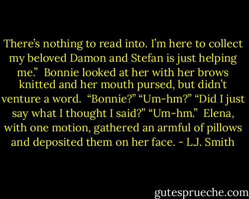 There’s nothing to read into. I’m here to collect my beloved Damon and<br />Stefan is just helping me.”<br /><br />Bonnie looked at her with her brows knitted and her mouth pursed, but<br />didn’t venture a word.<br /><br />“Bonnie?”<br />“Um-hm?”<br />“Did I just say what I thought I said?”<br />“Um-hm.”<br /><br />Elena, with one motion, gathered an armful of pillows and deposited them<br />on her face. - L.J. Smith