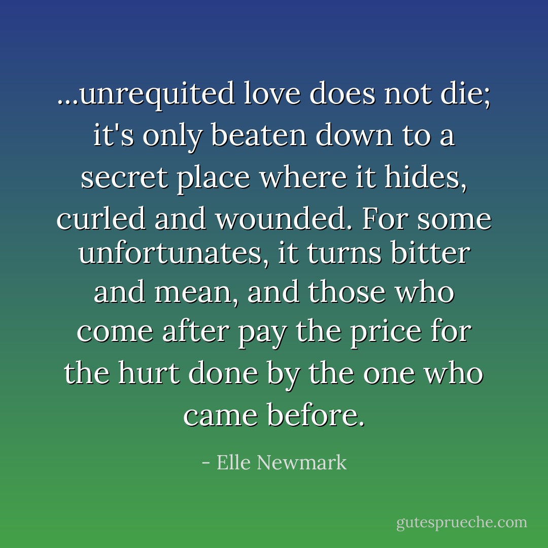 ...unrequited love does not die; it's only beaten down to a secret place where it hides, curled and wounded. For some unfortunates, it turns bitter and mean, and those who come after pay the price for the hurt done by the one who came before. - Elle Newmark