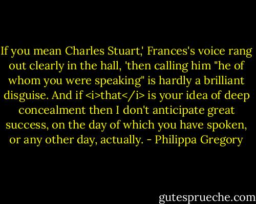 If you mean Charles Stuart,' Frances's voice rang out clearly in the hall, 'then calling him "he of whom you were speaking" is hardly a brilliant disguise. And if <i>that</i> is your idea of deep concealment then I don't anticipate great success, on the day of which you have spoken, or any other day, actually. - Philippa Gregory