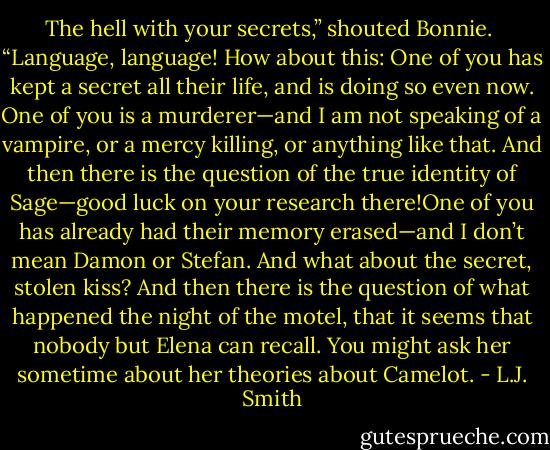 The hell with your secrets,” shouted Bonnie.<br /><br />“Language, language! How about this: One of you has kept a secret all<br />their life, and is doing so even now. One of you is a murderer—and I am<br />not speaking of a vampire, or a mercy killing, or anything like that. And<br />then there is the question of the true identity of Sage—good luck on your<br />research there!One of you has already had their memory erased—and I don’t mean<br />Damon or Stefan. And what about the secret, stolen kiss? And then there is<br />the question of what happened the night of the motel, that it seems that nobody<br />but Elena can recall. You might ask her sometime about her theories about<br />Camelot. - L.J. Smith