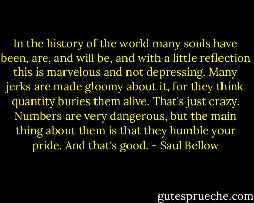 In the history of the world many souls have been, are, and will be, and with a little reflection this is marvelous and not depressing. Many jerks are made gloomy about it, for they think quantity buries them alive. That's just crazy. Numbers are very dangerous, but the main thing about them is that they humble your pride. And that's good. - Saul Bellow