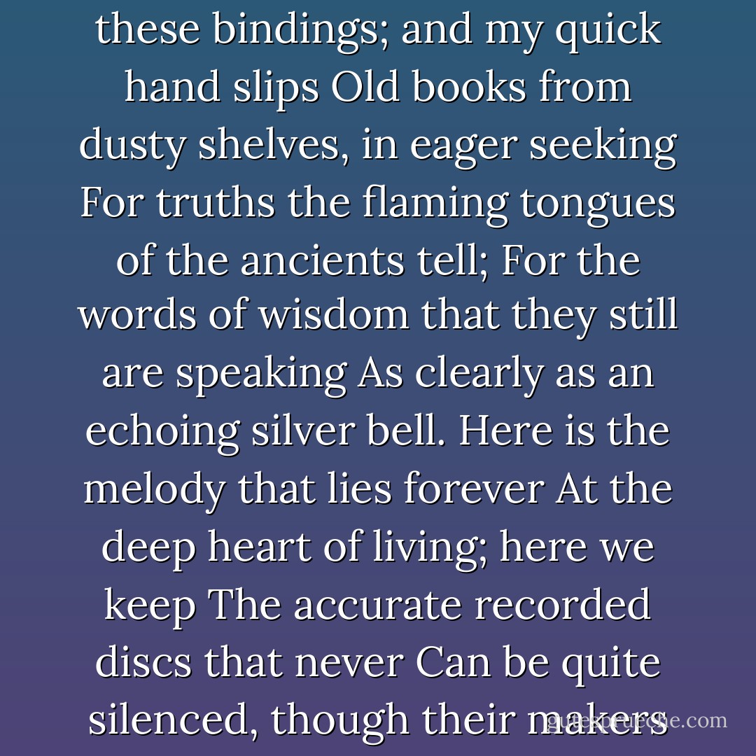 Almost I feel the pulsebeat of the ages, <br />Now swift, now slow, beneath my fingertips.<br />The heartthrobs of the prophets and the sages<br />Beat through these bindings; and my quick hand slips<br />Old books from dusty shelves, in eager seeking<br />For truths the flaming tongues of the ancients tell;<br />For the words of wisdom that they still are speaking<br />As clearly as an echoing silver bell.<br />Here is the melody that lies forever<br />At the deep heart of living; here we keep<br />The accurate recorded discs that never<br />Can be quite silenced, though their makers sleep<br />The still deep sleep, so long as a seeker finds<br />The indelible imprint of their moving minds. - Grace Noll Crowell