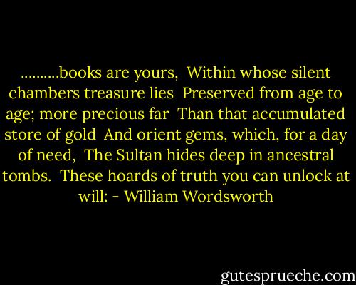 ..........books are yours,<br /> Within whose silent chambers treasure lies<br /> Preserved from age to age; more precious far<br /> Than that accumulated store of gold<br /> And orient gems, which, for a day of need,<br /> The Sultan hides deep in ancestral tombs.<br /> These hoards of truth you can unlock at will: - William Wordsworth