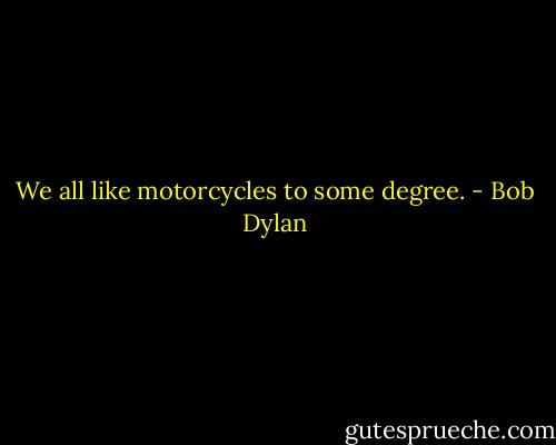 We all like motorcycles to some degree. - Bob Dylan