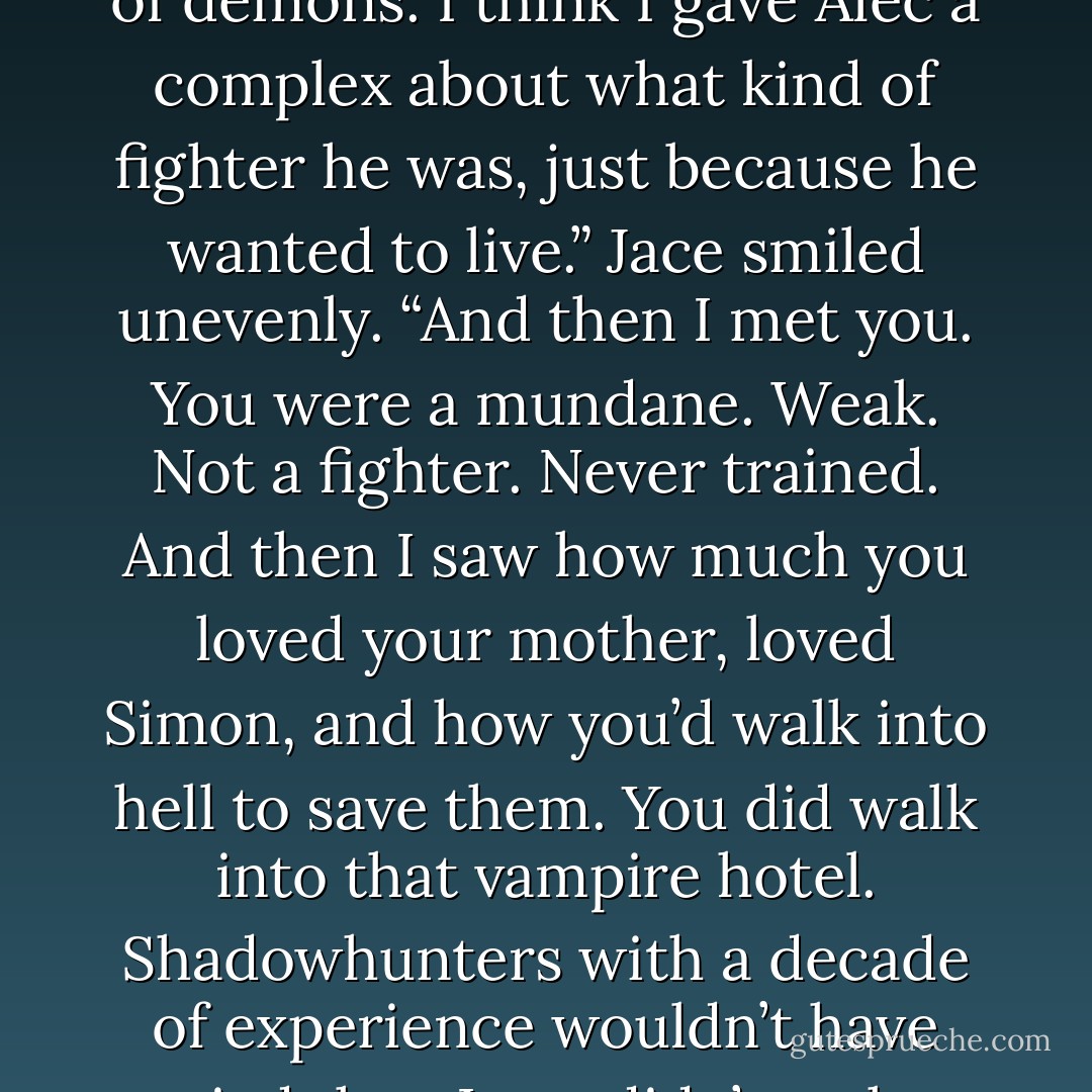 I used to think being a good warrior meant not caring,” he said. “About anything, myself especially. I took every risk I could. I flung myself in the path of demons. I think I gave Alec a complex about what kind of fighter he was, just because he wanted to live.” Jace smiled unevenly. “And then I met you. You were a mundane. Weak. Not a fighter. Never trained. And then I saw how much you loved your mother, loved Simon, and how you’d walk into hell to save them. You did walk into that vampire hotel. Shadowhunters with a decade of experience wouldn’t have tried that. Love didn’t make you weak, it made you stronger than anyone I’d ever met. And I realized I was the one who was weak.” –Jace pg. 531-532 - Cassandra Clare