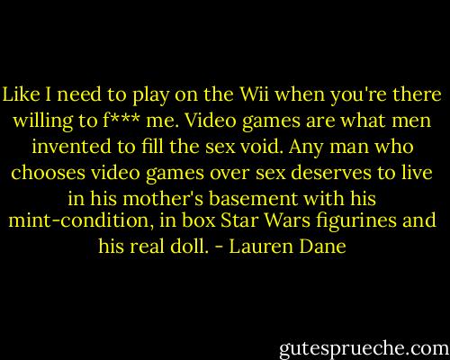 Like I need to play on the Wii when you're there willing to f*** me. Video games are what men invented to fill the sex void. Any man who chooses video games over sex deserves to live in his mother's basement with his mint-condition, in box Star Wars figurines and his real doll. - Lauren Dane