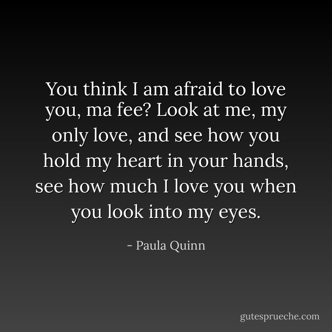 You think I am afraid to love you, ma fee? Look at me, my only love, and see how you hold my heart in your hands, see how much I love you when you look into my eyes. - Paula Quinn