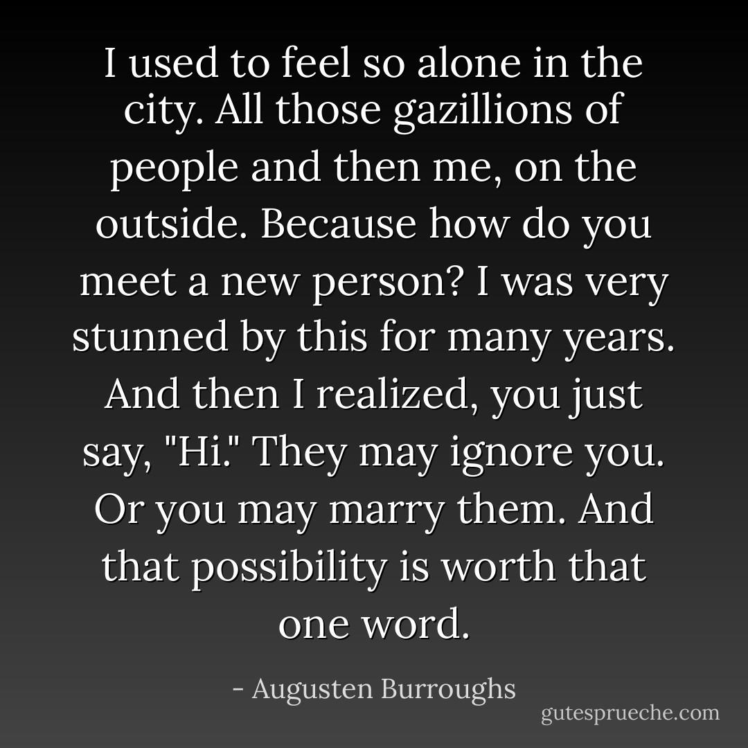 I used to feel so alone in the city. All those gazillions of people and then me, on the outside. Because how do you meet a new person? I was very stunned by this for many years. And then I realized, you just say, "Hi." They may ignore you. Or you may marry them. And that possibility is worth that one word. - Augusten Burroughs