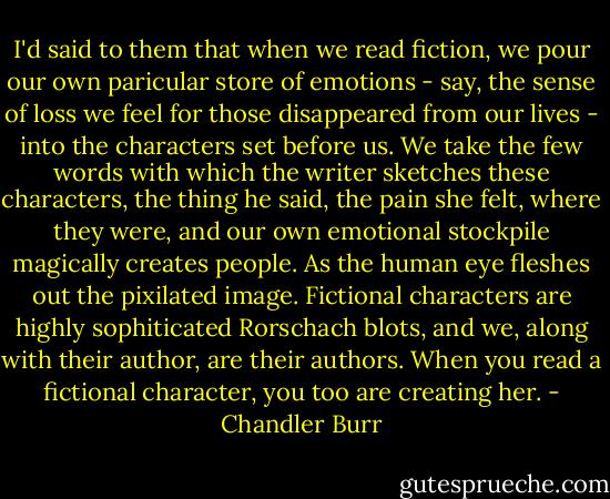 I'd said to them that when we read fiction, we pour our own paricular store of emotions - say, the sense of loss we feel for those disappeared from our lives - into the characters set before us. We take the few words with which the writer sketches these characters, the thing he said, the pain she felt, where they were, and our own emotional stockpile magically creates people. As the human eye fleshes out the pixilated image. Fictional characters are highly sophiticated Rorschach blots, and we, along with their author, are their authors. When you read a fictional character, you too are creating her. - Chandler Burr