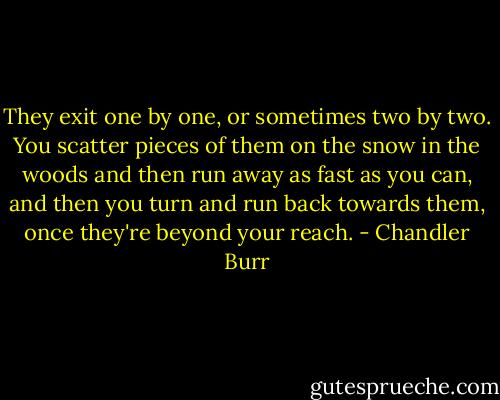 They exit one by one, or sometimes two by two. You scatter pieces of them on the snow in the woods and then run away as fast as you can, and then you turn and run back towards them, once they're beyond your reach. - Chandler Burr