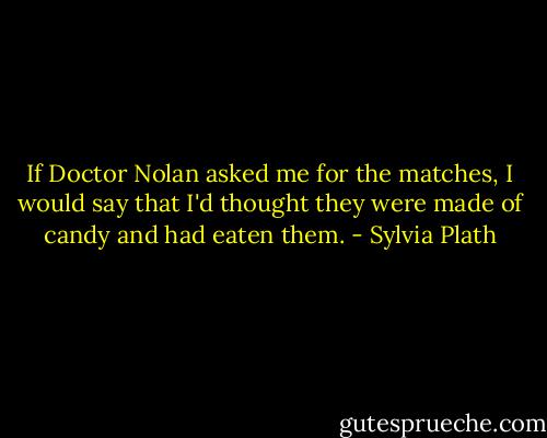 If Doctor Nolan asked me for the matches, I would say that I'd thought they were made of candy and had eaten them. - Sylvia Plath