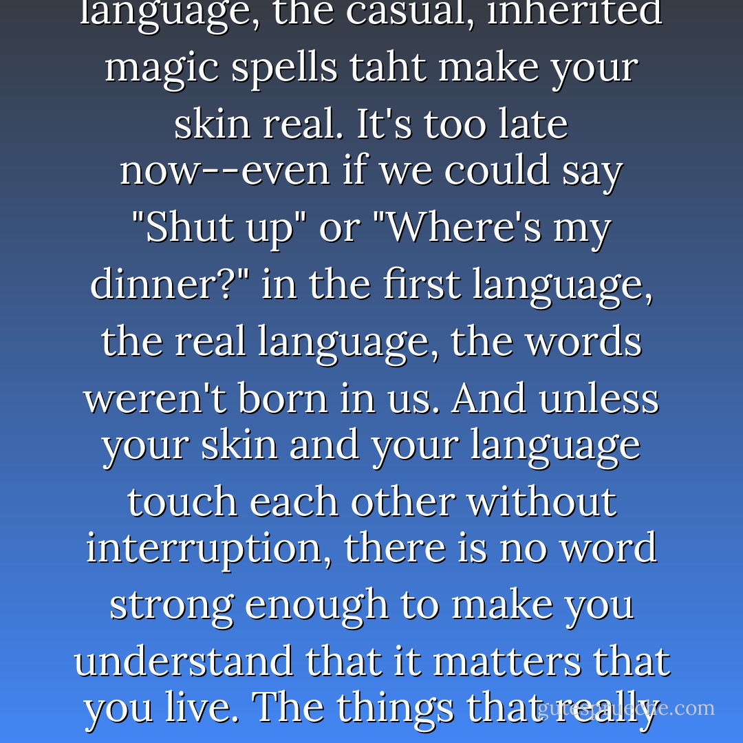 She isn't a storm or a leader or a king or a war or anyone whose life and death makes noise. The problem is words. There is skin, yes. And then, inside that, there is your language, the casual, inherited magic spells taht make your skin real. It's too late now--even if we could say "Shut up" or "Where's my dinner?" in the first language, the real language, the words weren't born in us. And unless your skin and your language touch each other without interruption, there is no word strong enough to make you understand that it matters that you live. The things that really "stay" are an Orisha, a kind night, a pretended boy, a garden song that made no sense. Those come closer to being enough. - Helen Oyeyemi