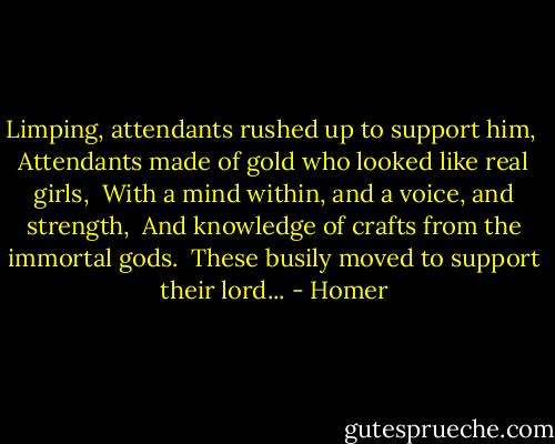 Limping, attendants rushed up to support him, <br />Attendants made of gold who looked like real girls, <br />With a mind within, and a voice, and strength, <br />And knowledge of crafts from the immortal gods. <br />These busily moved to support their lord... - Homer