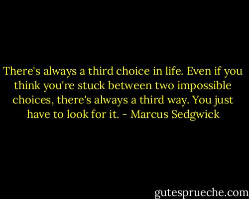 There's always a third choice in life. Even if you think you're stuck between two impossible choices, there's always a third way. You just have to look for it. - Marcus Sedgwick