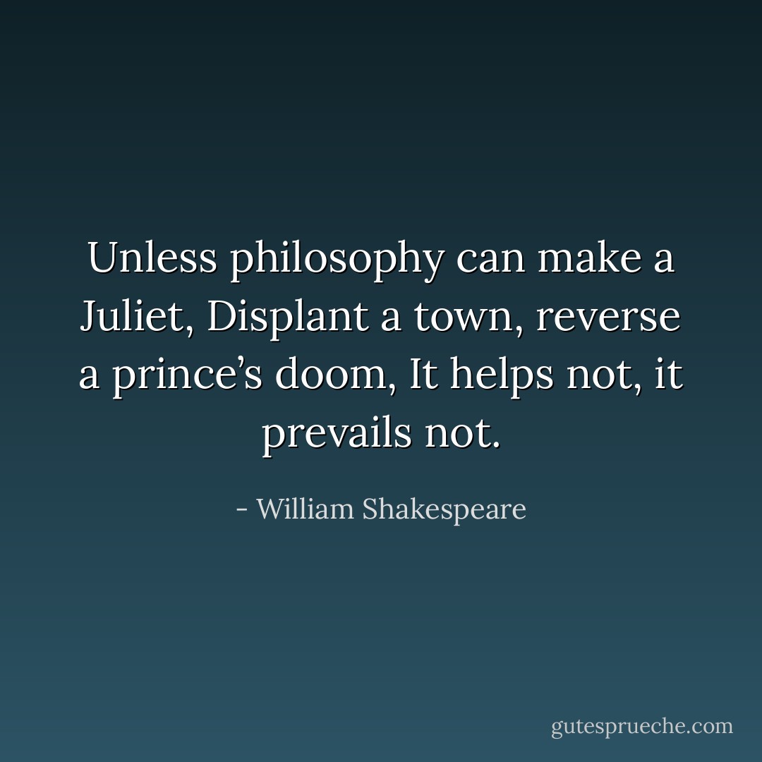 Unless philosophy can make a Juliet,<br />Displant a town, reverse a prince’s doom,<br />It helps not, it prevails not. - William Shakespeare
