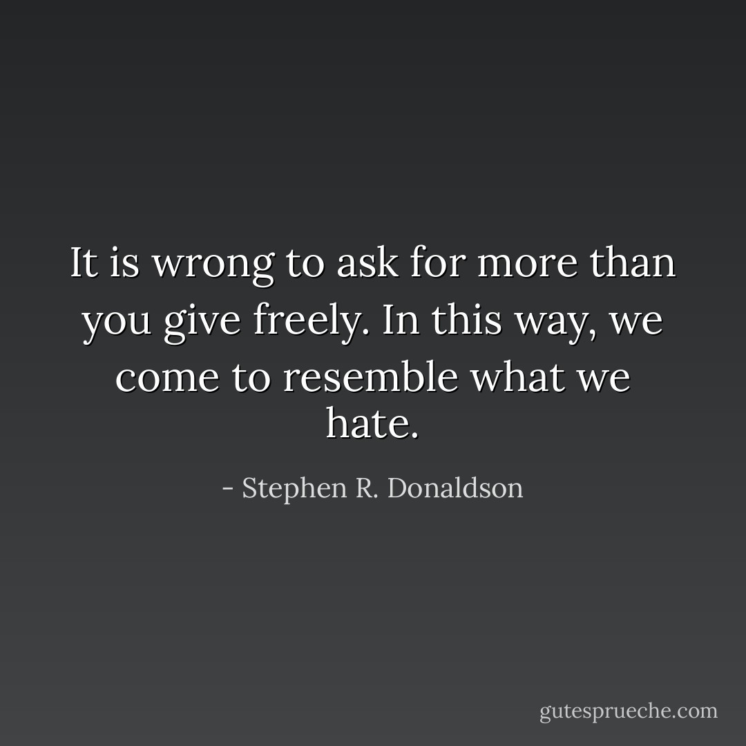 It is wrong to ask for more than you give freely. In this way, we come to resemble what we hate. - Stephen R. Donaldson
