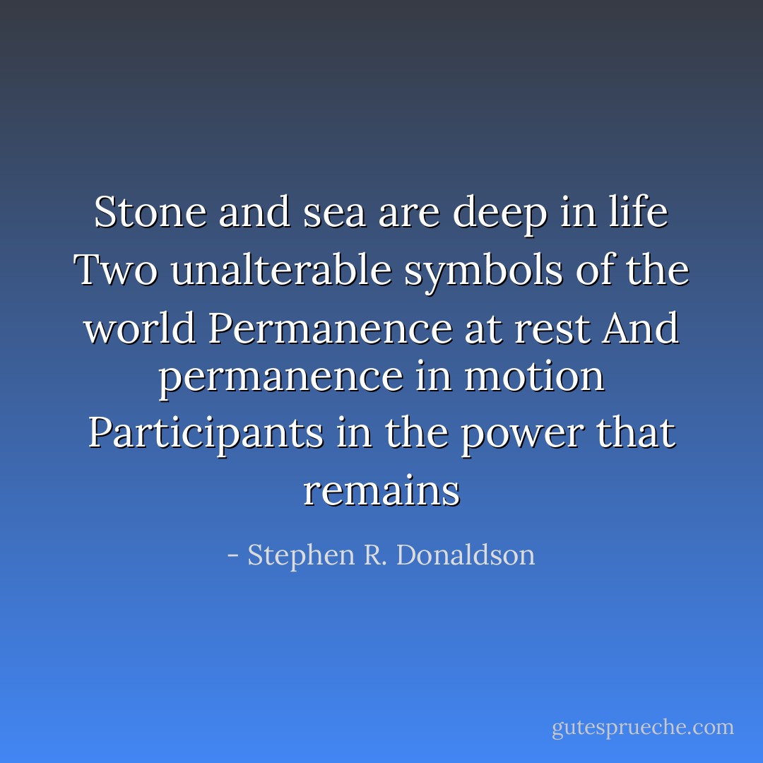 Stone and sea are deep in life<br />Two unalterable symbols of the world<br />Permanence at rest<br />And permanence in motion<br />Participants in the power that remains - Stephen R. Donaldson