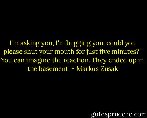 I'm asking you, I'm begging you, could you please shut your mouth for just five minutes?"<br />You can imagine the reaction. They ended up in the basement. - Markus Zusak
