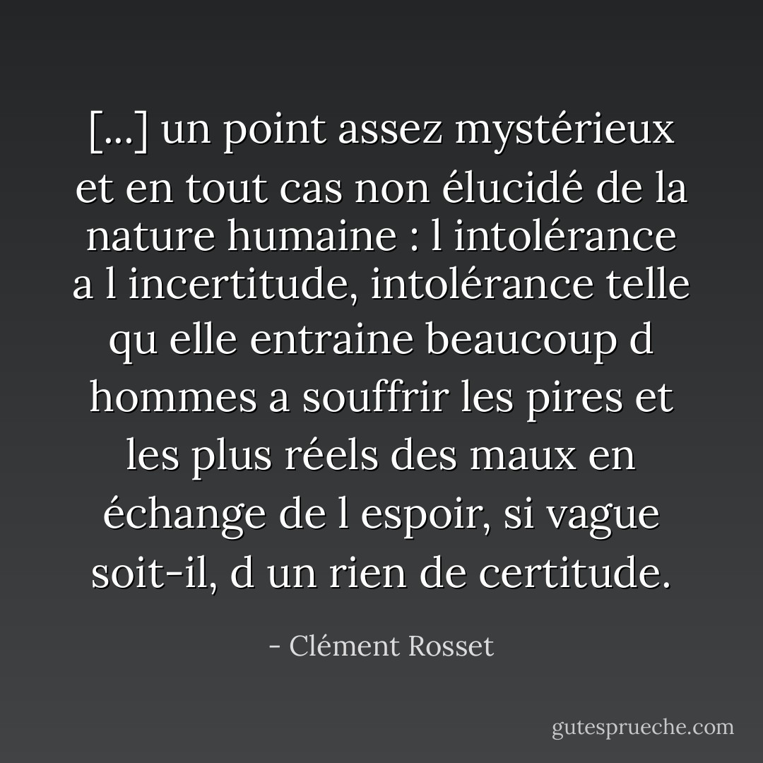 [...] un point assez mystérieux et en tout cas non élucidé de la nature humaine : l intolérance a l incertitude, intolérance telle qu elle entraine beaucoup d hommes a souffrir les pires et les plus réels des maux en échange de l espoir, si vague soit-il, d un rien de certitude. - Clément Rosset
