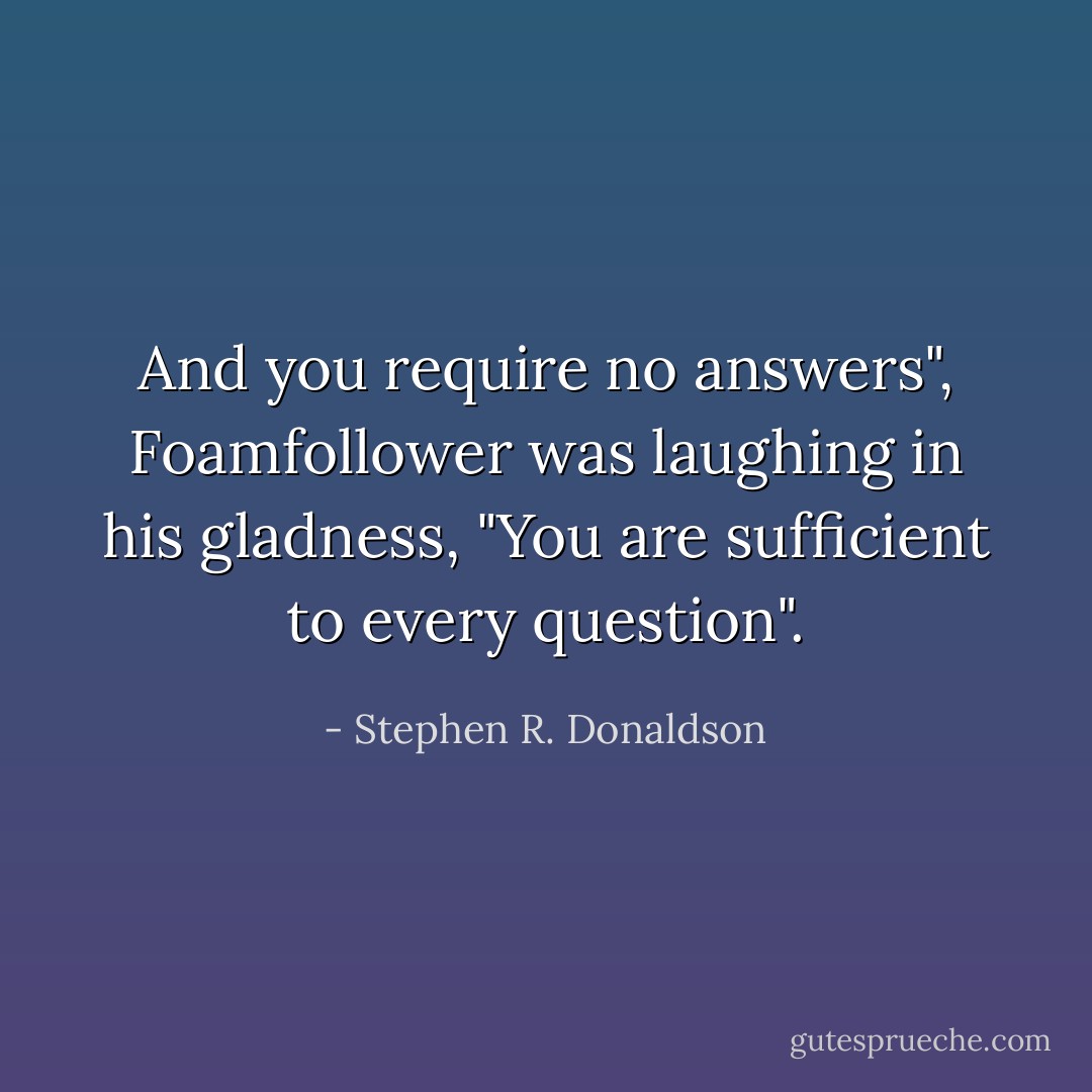 And you require no answers", Foamfollower was laughing in his gladness, "You are sufficient to every question". - Stephen R. Donaldson