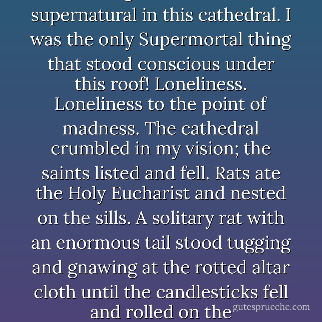 God did not live in this church; these statues gave an image to nothingness. <i>I</i> was the supernatural in this cathedral. I was the only Supermortal thing that stood conscious under this roof! Loneliness. Loneliness to the point of madness. The cathedral crumbled in my vision; the saints listed and fell. Rats ate the Holy Eucharist and nested on the sills. A solitary rat with an enormous tail stood tugging and gnawing at the rotted altar cloth until the candlesticks fell and rolled on the slime-covered stones. And I remained standing. Untouched. - Anne Rice