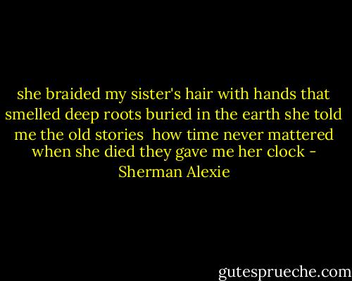 she braided my sister's hair with hands that smelled deep<br />roots buried in the earth<br />she told me the old stories<br /><br />how time never mattered<br />when she died<br />they gave me her clock - Sherman Alexie