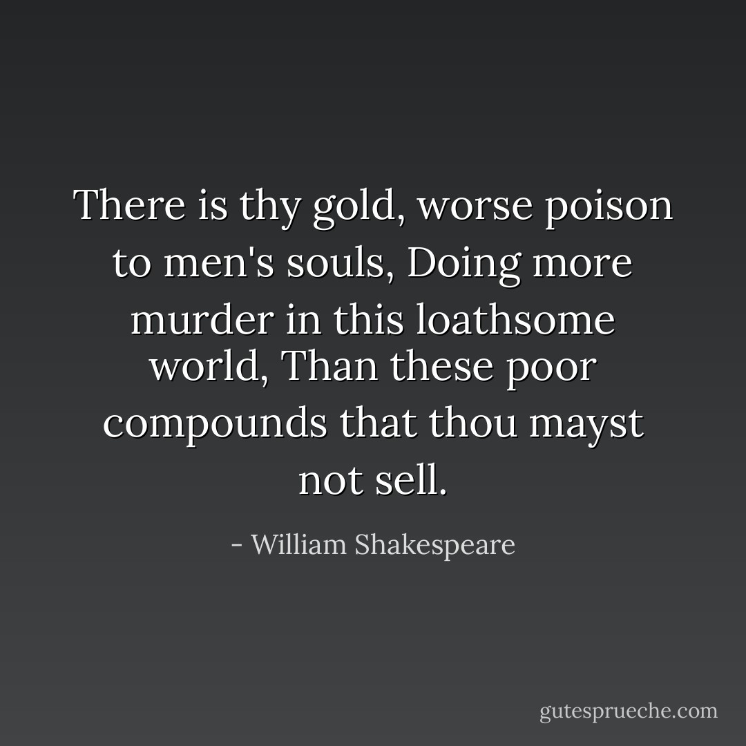 There is thy gold, worse poison to men's souls,<br />Doing more murder in this loathsome world,<br />Than these poor compounds that thou mayst not sell. - William Shakespeare