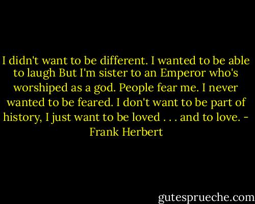 I didn't want to be different.<br />I wanted to be able to laugh<br />But I'm sister to an Emperor who's worshiped as a god. People fear me. I never wanted to be feared.<br />I don't want to be part of history, I just want to be loved . . . and to love. - Frank Herbert