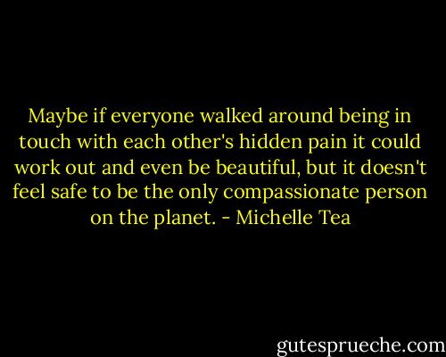 Maybe if everyone walked around being in touch with each other's hidden pain it could work out and even be beautiful, but it doesn't feel safe to be the only compassionate person on the planet. - Michelle Tea