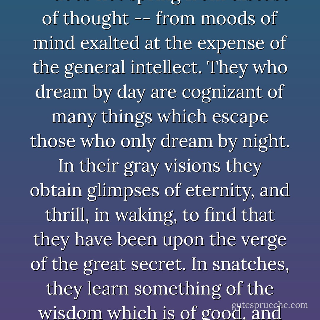Men have called me mad; but the question is not settled whether madness is or is not the loftiest intelligence -- whether much that is glorious -- whether all that is profound -- does not spring from disease of thought -- from moods of mind exalted at the expense of the general intellect. They who dream by day are cognizant of many things which escape those who only dream by night. In their gray visions they obtain glimpses of eternity, and thrill, in waking, to find that they have been upon the verge of the great secret. In snatches, they learn something of the wisdom which is of good, and more of the mere knowledge which is of evil. They penetrate, however rudderless or compassless, into the vast ocean of the ‘light ineffable’. - Edgar Allan Poe