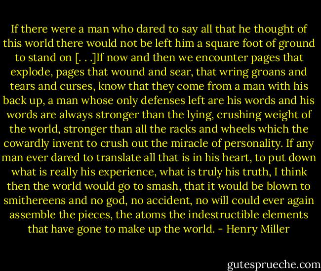 If there were a man who dared to say all that he thought of this world there would not be left him a square foot of ground to stand on [. . .]If now and then we encounter pages that explode, pages that wound and sear, that wring groans and tears and curses, know that they come from a man with his back up, a man whose only defenses left are his words and his words are always stronger than the lying, crushing weight of the world, stronger than all the racks and wheels which the cowardly invent to crush out the miracle of personality. If any man ever dared to translate all that is in his heart, to put down what is really his experience, what is truly his truth, I think then the world would go to smash, that it would be blown to smithereens and no god, no accident, no will could ever again assemble the pieces, the atoms the indestructible elements that have gone to make up the world. - Henry Miller