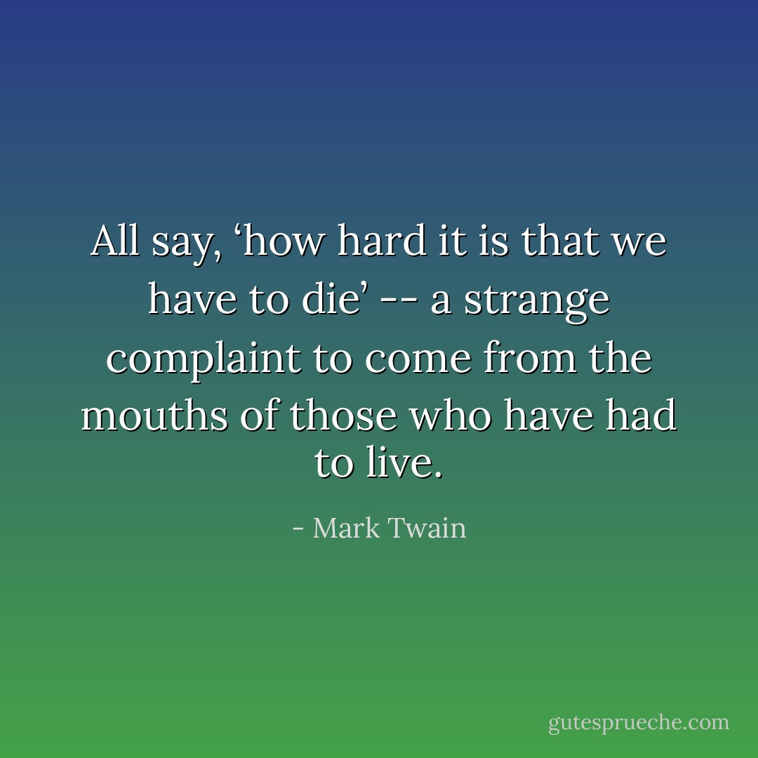 All say, ‘how hard it is that we have to die’ -- a strange complaint to come from the mouths of those who have had to live. - Mark Twain