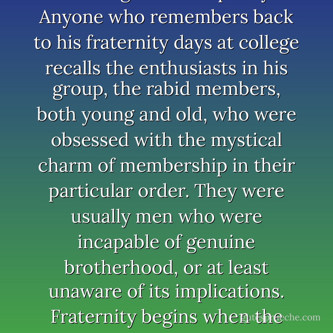 Clubs, fraternities, nations—these are the beloved barriers in the way of a workable world, these will have to surrender some of their rights and some of their ribs. A ‘fraternity’ is the antithesis of fraternity. The first (that is, the order or organization) is predicated on the idea of exclusion; the second (that is, the abstract thing) is based on a feeling of total equality. Anyone who remembers back to his fraternity days at college recalls the enthusiasts in his group, the rabid members, both young and old, who were obsessed with the mystical charm of membership in their particular order. They were usually men who were incapable of genuine brotherhood, or at least unaware of its implications. Fraternity begins when the exclusion formula is found to be distasteful. The effect of any organization of a social and brotherly nature is to strengthen rather than diminish the lines which divide people into classes; the effects of states and nations is the same, and eventually these lines will have to be softened, these powers will have to be generalized. - E.B. White