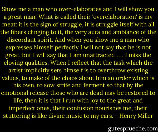 Show me a man who over-elaborates and I will show you a great man! What is called their 'overelaboration' is my meat: it is the sign of struggle, it is struggle itself with all the fibers clinging to it, the very aura and ambiance of the discordant spirit. And when you show me a man who expresses himself perfectly I will not say that he is not great, but I will say that I am unattracted . . . I miss the cloying qualities. When I reflect that the task which the artist implicitly sets himself is to overthrow existing values, to make of the chaos about him an order which is his own, to sow strife and ferment so that by the emotional release those who are dead may be restored to life, then it is that I run with joy to the great and imperfect ones, their confusion nourishes me, their stuttering is like divine music to my ears. - Henry Miller